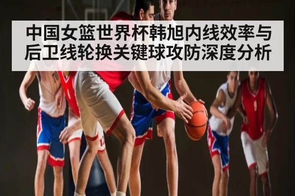 中国女篮世界杯韩旭内线效率与后卫线轮换关键球攻防深度分析
